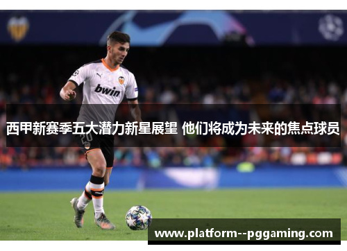 西甲新赛季五大潜力新星展望 他们将成为未来的焦点球员 西甲新赛季五大潜力新星展望 他们将成为未来的焦点球员