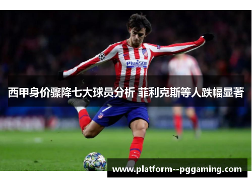 西甲身价骤降七大球员分析 菲利克斯等人跌幅显著 西甲身价骤降七大球员分析 菲利克斯等人跌幅显著