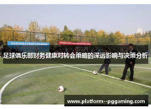 足球俱乐部财务健康对转会策略的深远影响与决策分析 足球俱乐部财务健康对转会策略的深远影响与决策分析