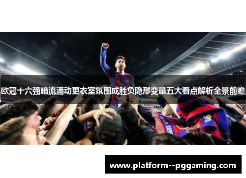 欧冠十六强暗流涌动更衣室氛围成胜负隐形变量五大看点解析全景前瞻