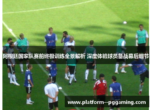 阿根廷国家队赛前终极训练全景解析 深度体验球员备战幕后细节