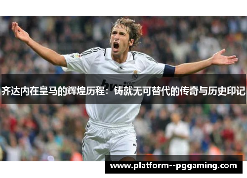 齐达内在皇马的辉煌历程：铸就无可替代的传奇与历史印记