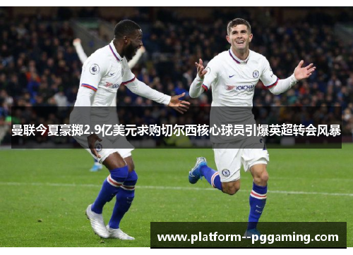 曼联今夏豪掷2.9亿美元求购切尔西核心球员引爆英超转会风暴