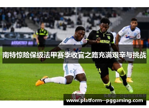 南特惊险保级法甲赛季收官之路充满艰辛与挑战