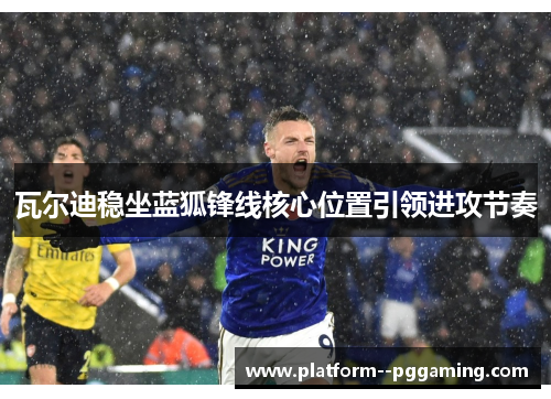 瓦尔迪稳坐蓝狐锋线核心位置引领进攻节奏 瓦尔迪稳坐蓝狐锋线核心位置引领进攻节奏