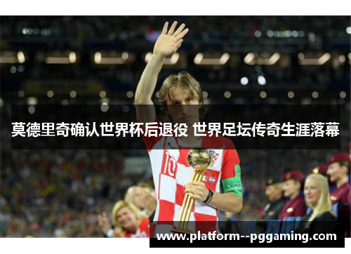 莫德里奇确认世界杯后退役 世界足坛传奇生涯落幕