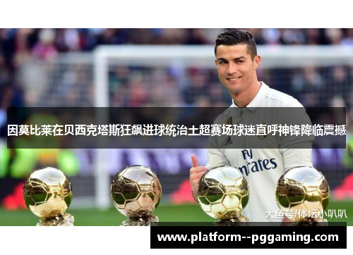 因莫比莱在贝西克塔斯狂飙进球统治土超赛场球迷直呼神锋降临震撼 因莫比莱在贝西克塔斯狂飙进球统治土超赛场球迷直呼神锋降临震撼