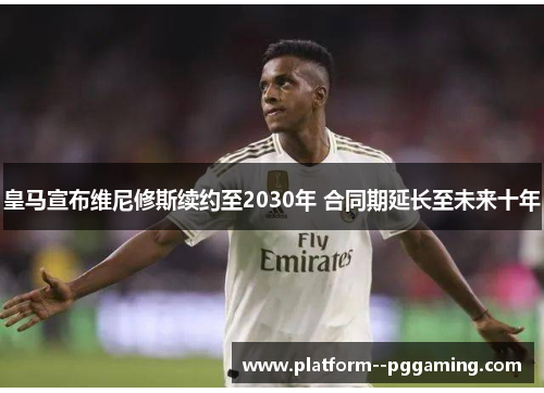 皇马宣布维尼修斯续约至2030年 合同期延长至未来十年 皇马宣布维尼修斯续约至2030年 合同期延长至未来十年